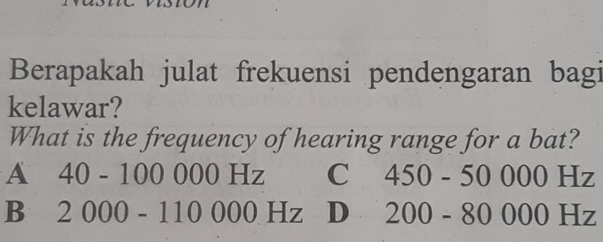 Berapakah julat frekuensi pendengaran bagi
kelawar?
What is the frequency of hearing range for a bat?
A 40 - 100 000 Hz C 450 - 50 000 Hz
B 2 000 - 110 000 Hz D 200 - 80 000 Hz