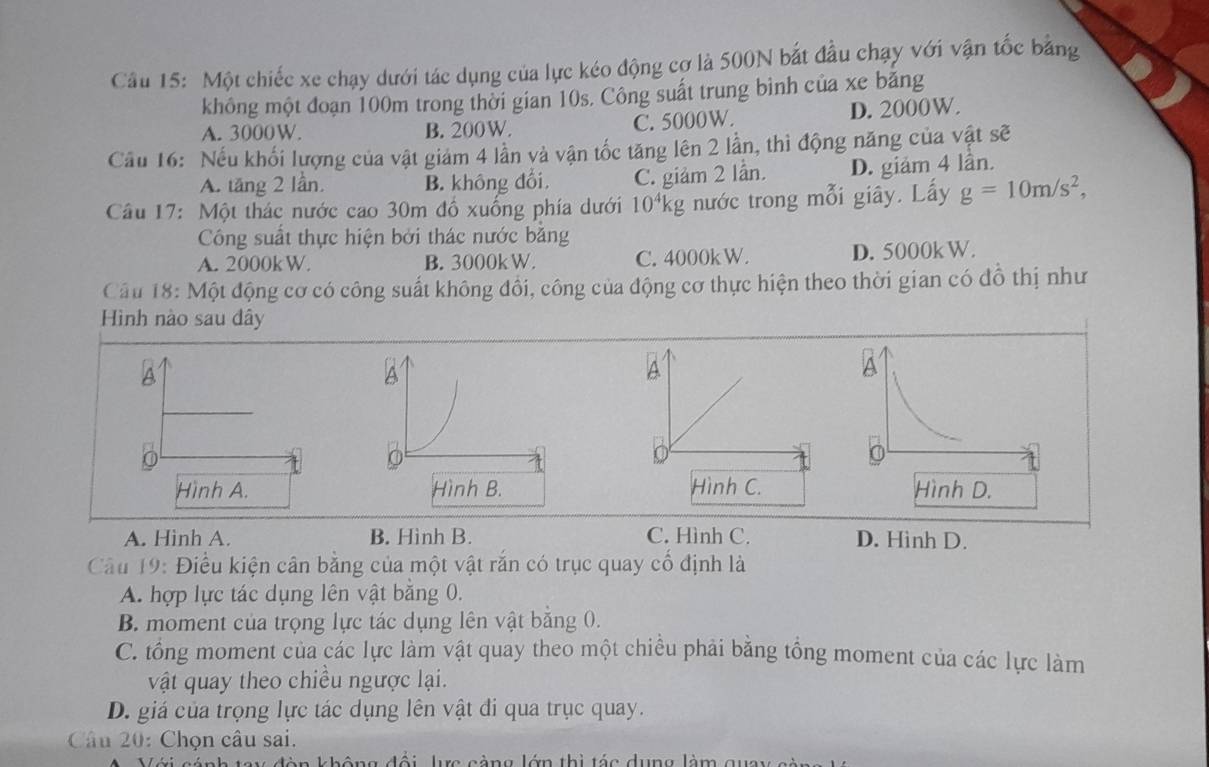 Một chiếc xe chạy dưới tác dụng của lực kéo động cơ là 500N bắt đầu chạy với vận tốc bằng
không một đoạn 100m trong thời gian 10s. Công suất trung bình của xe bảng
A. 3000W. B. 200W. C. 5000W. D. 2000W.
Cầu 16: Nếu khối lượng của vật giám 4 lần và vận tốc tăng lên 2 lần, thì động năng của vật sẽ
A. tăng 2 lần, B. không đổi, C. giảm 2 lần. D. giảm 4 lần.
Câu 17: Một thác nước cao 30m đồ xuống phía dưới 10^4kg nước trong mỗi giây. Lấy g=10m/s^2, 
Công suất thực hiện bởi thác nước bằng
A. 2000kW. B. 3000kW. C. 4000k W. D. 5000k W.
Cầu 18: Một động cơ có công suất không đổi, công của động cơ thực hiện theo thời gian có đồ thị như
Hình nào sau dây
A
A
a
Hình A. Hình B. Hình D.
A. Hình A. B. Hinh B. C. Hình C. D. Hinh D.
Cầu 19: Điều kiện cân bằng của một vật rắn có trục quay cổ định là
A. hợp lực tác dụng lên vật bằng 0.
B. moment của trọng lực tác dụng lên vật bằng 0.
C. tổng moment của các lực làm vật quay theo một chiều phải bằng tổng moment của các lực làm
vật quay theo chiều ngược lại.
D. giá của trọng lực tác dụng lên vật đi qua trục quay.
Câu 20: Chọn câu sai.
ực càng lớn thì tác dụng làm gi