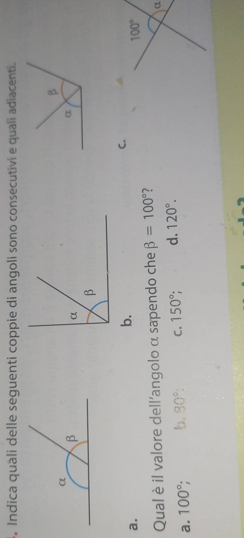 Indica quali delle seguenti coppie di angoli sono consecutivi e quali adiacenti.
C.
a.
b.
100°
Qual è il valore dell'angolo α sapendo che beta =100°
α
d. 120°.
a. 100°;
b. 80° C. 150°;