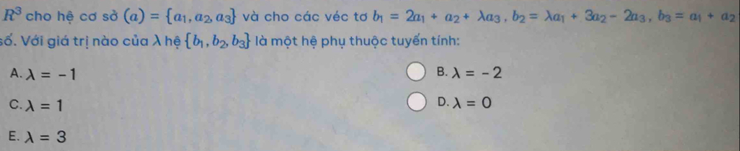 R^3 cho hệ cơ sở (a)= a_1,a_2,a_3 và cho các véc tơ b_1=2a_1+a_2+lambda a_3, b_2=lambda a_1+3a_2-2a_3, b_3=a_1+a_2
số. Với giá trị nào của λ hệ  b_1,b_2,b_3 là một hệ phụ thuộc tuyến tính:
B.
A. lambda =-1 lambda =-2
D.
C. lambda =1 lambda =0
E. lambda =3