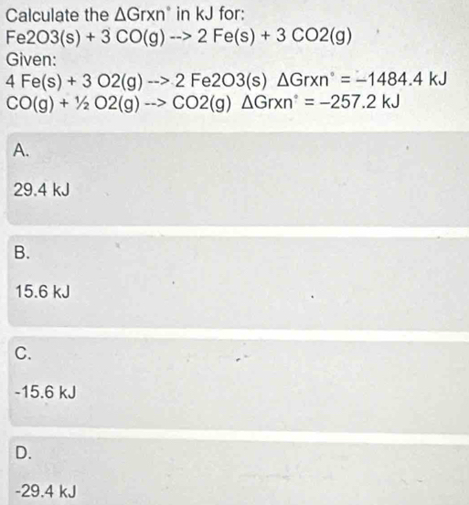 Calculate the △ Grxn° in kJ for:
Fe2O3(s)+3CO(g)to 2Fe(s)+3CO2(g)
Given:
4Fe(s)+3O2(g)to 2Fe2O3(s)△ Grxn°=-1484.4kJ
CO(g)+1/2O2(g)to CO2(g)△ Grxn°=-257.2kJ
A.
29.4 kJ
B.
15.6 kJ
C.
-15.6 kJ
D.
-29.4 kJ