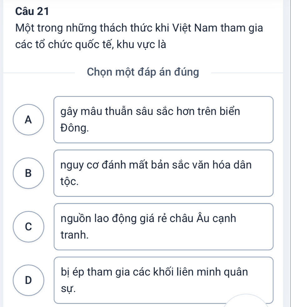 Một trong những thách thức khi Việt Nam tham gia
các tổ chức quốc tế, khu vực là
Chọn một đáp án đúng
gây mâu thuẫn sâu sắc hơn trên biển
A
Đông.
nguy cơ đánh mất bản sắc văn hóa dân
B
tộc.
nguồn lao động giá rẻ châu Âu cạnh
C
tranh.
bị ép tham gia các khối liên minh quân
D
sự.