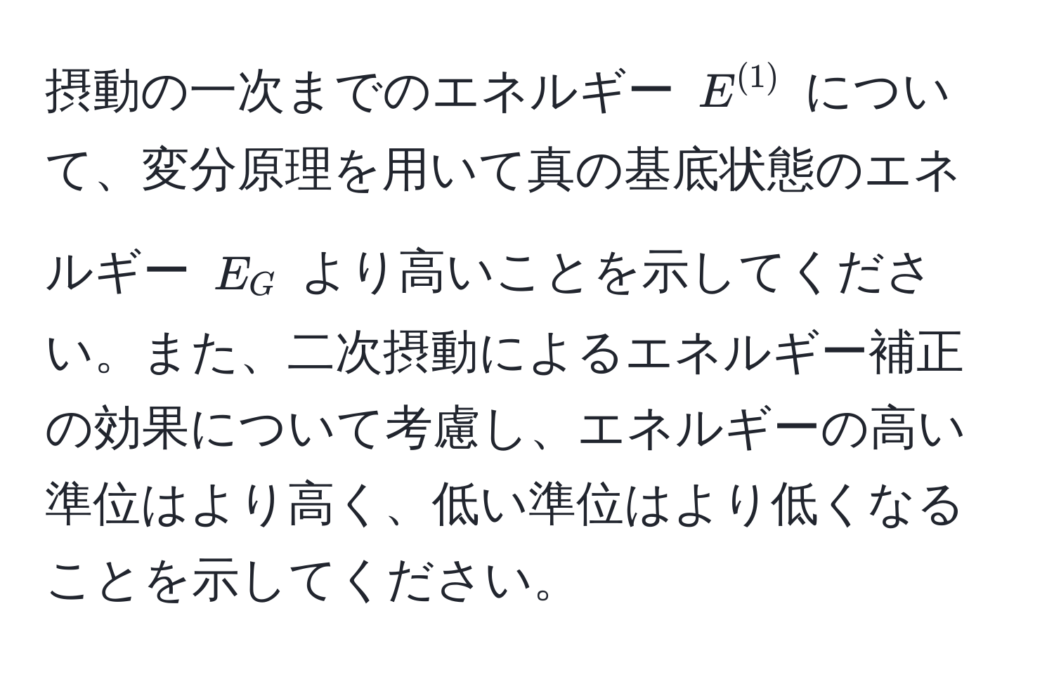 摂動の一次までのエネルギー $E^((1))$ について、変分原理を用いて真の基底状態のエネルギー $E_G$ より高いことを示してください。また、二次摂動によるエネルギー補正の効果について考慮し、エネルギーの高い準位はより高く、低い準位はより低くなることを示してください。