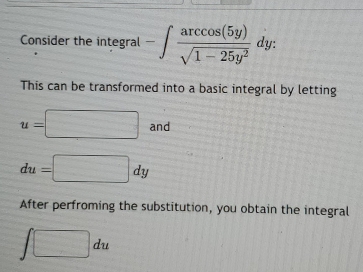 Consider the integral -∈t  arccos (5y)/sqrt(1-25y^2) dy : 
This can be transformed into a basic integral by letting
u=□ an
du=□ dy
After perfroming the substitution, you obtain the integral
∈t □ du