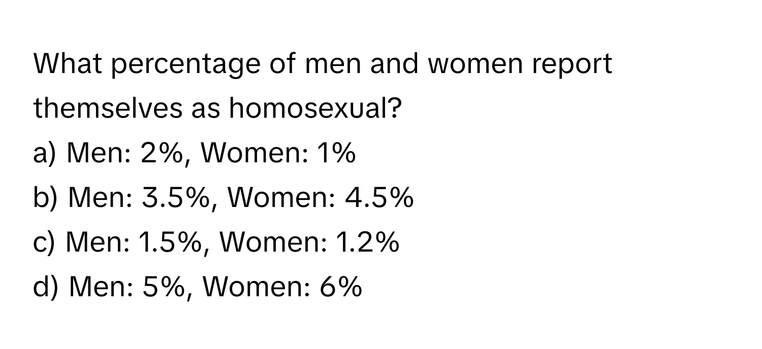 What percentage of men and women report themselves as homosexual? 

a) Men: 2%, Women: 1% 
b) Men: 3.5%, Women: 4.5% 
c) Men: 1.5%, Women: 1.2% 
d) Men: 5%, Women: 6%