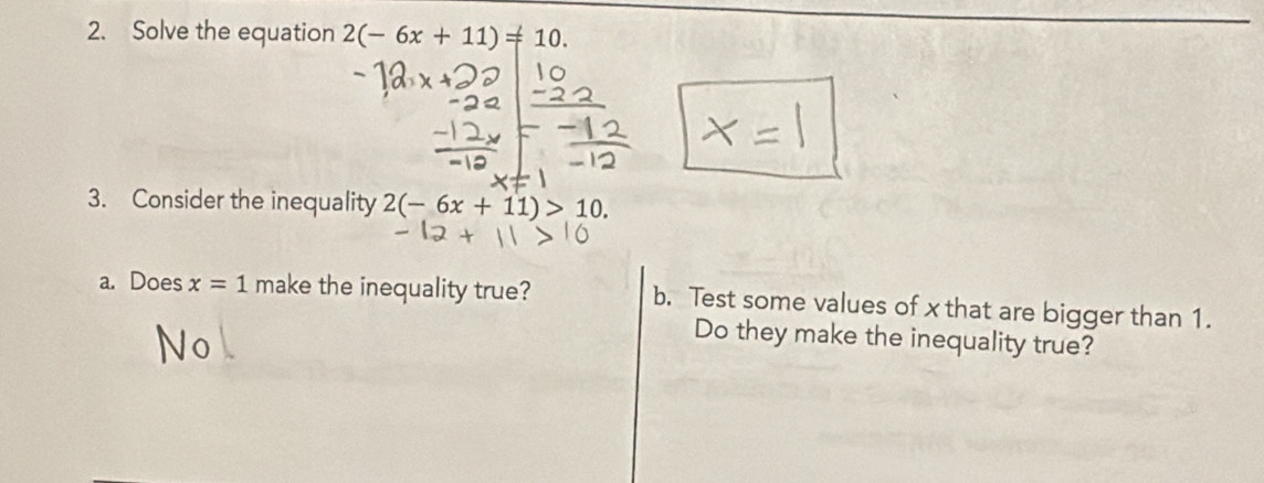 Solve the equation 2(-6x+11)!= 10. 
3. Consider the inequality 2(-6x+11)>10. 
a. Does x=1 make the inequality true? b. Test some values of x that are bigger than 1. 
Do they make the inequality true?