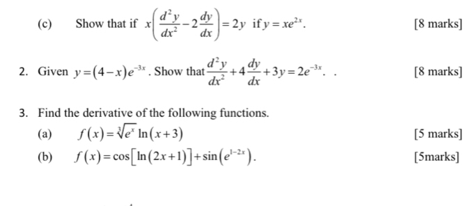 Show that if x( d^2y/dx^2 -2 dy/dx )=2y if y=xe^(2x). [8 marks] 
2. Given y=(4-x)e^(-3x). Show that  d^2y/dx^2 +4 dy/dx +3y=2e^(-3x).. [8 marks] 
3. Find the derivative of the following functions. 
(a) f(x)=sqrt[3](e^x)ln (x+3) [5 marks] 
(b) f(x)=cos [ln (2x+1)]+sin (e^(1-2x)). [5marks]