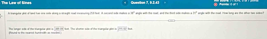 The Law of Sines Question 7, 9.2.43 Points: 0 of 1 
A trangular plot of land has one side along a straight road measuring 258 feet. A second side makes a 38° angle with the road, and the third side makes a 31° angle with the road. How long are the other two sides? 
The longer side of the triangular plot is 389.09 feet. The shorter side of the triangular plot is 21502 feet. 
(Round to the nearest hundredth as needed.)