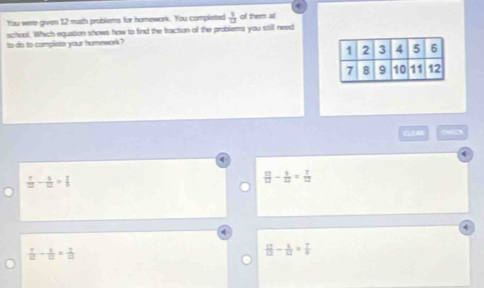 You were given 12 math problems for homework. You completed  5/12  of them at
school. Which equation shows how to find the fraction of the problems you still need
to do to compliste your homework?
CEAR
 7/12 - 5/12 = 7/9 
 12/12 - 5/12 = 7/12 
 7/10 - 5/12 = 2/10 
 12/12 - 1/12 = 7/4 