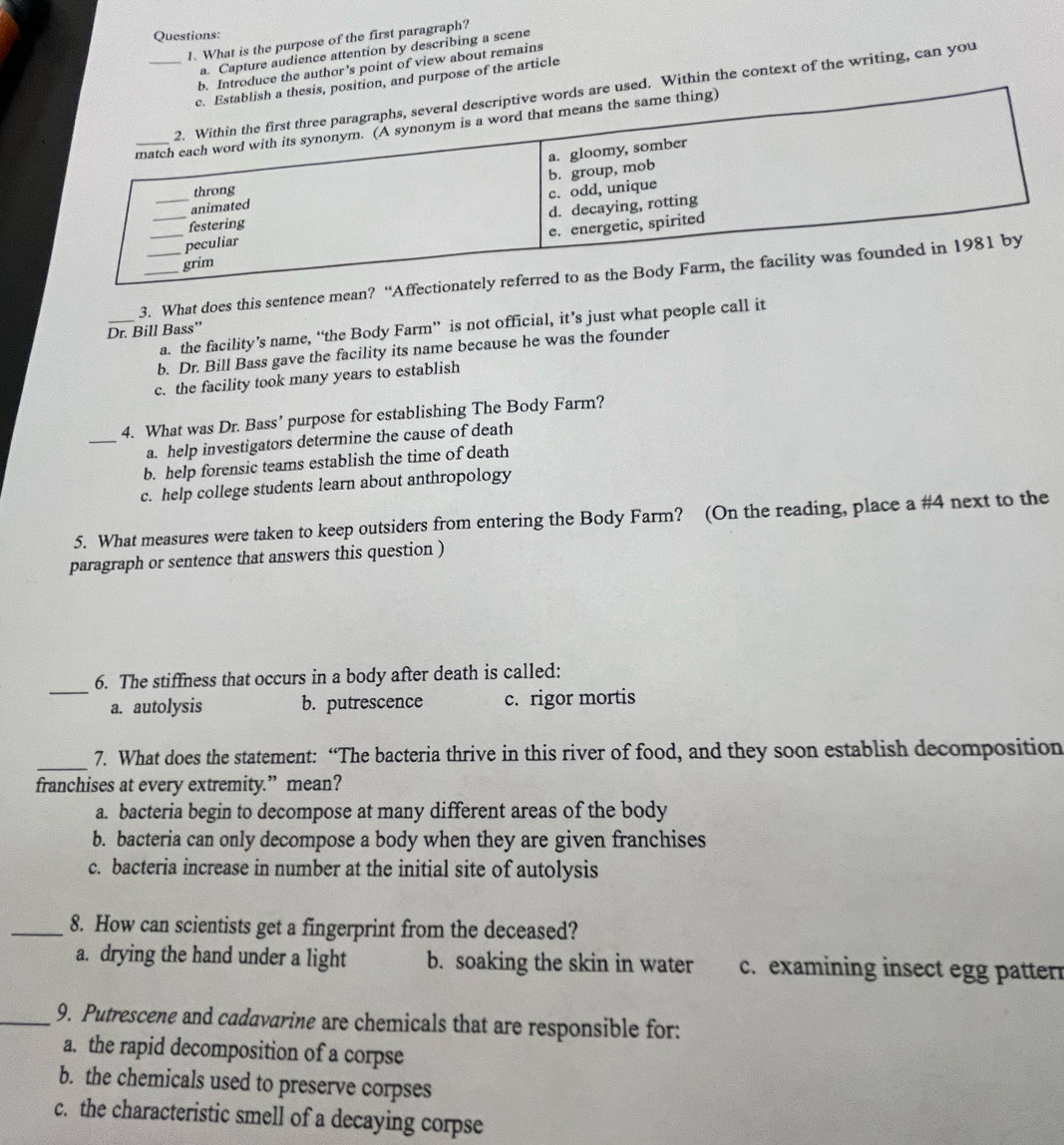 What is the purpose of the first paragraph?
a. Capture audience attention by describing a scene
b. Introduce the author's point of view about remains
sition, and purpose of the article
used. Within the context of the writing, can you
3. What does this sentence mean? “Affe
_a. the facility’s name, “the Body Farm” is not official, it’s just what people call it
Dr. Bill Bass”
b. Dr. Bill Bass gave the facility its name because he was the founder
c. the facility took many years to establish
4. What was Dr. Bass’ purpose for establishing The Body Farm?
_a. help investigators determine the cause of death
b. help forensic teams establish the time of death
c. help college students learn about anthropology
5. What measures were taken to keep outsiders from entering the Body Farm? (On the reading, place a #4 next to the
paragraph or sentence that answers this question )
_
6. The stiffness that occurs in a body after death is called:
a. autolysis b. putrescence c. rigor mortis
_
7. What does the statement: “The bacteria thrive in this river of food, and they soon establish decomposition
franchises at every extremity.” mean?
a. bacteria begin to decompose at many different areas of the body
b. bacteria can only decompose a body when they are given franchises
c. bacteria increase in number at the initial site of autolysis
_8. How can scientists get a fingerprint from the deceased?
a. drying the hand under a light b. soaking the skin in water c. examining insect egg patterr
_9. Putrescene and cadavarine are chemicals that are responsible for:
a. the rapid decomposition of a corpse
b. the chemicals used to preserve corpses
c. the characteristic smell of a decaying corpse