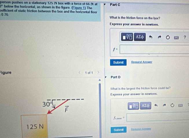 person pushes on a stationary 125 IN box with a force of 66 IN at Part C
)^circ  below the horizontal, as shown in the figure. (Eigure 1) The
befficient of static friction between the box and the horizontal floor 
0.76 What is the friction force on the box?
Express your answer in newtons.
AΣφ ?
f=
Submit Request Answer
Figure 1 of 1
Part D
What is the largest the friction force could be?
Express your answer in newtons.
AΣφ
=max
Submit Reauest Answer