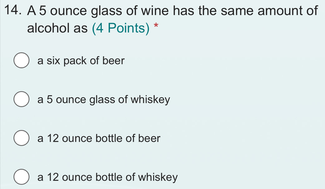 A 5 ounce glass of wine has the same amount of
alcohol as (4 Points) *
a six pack of beer
a 5 ounce glass of whiskey
a 12 ounce bottle of beer
a 12 ounce bottle of whiskey