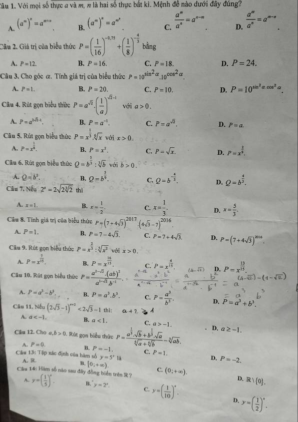 Với mọi số thực a và m, n là hai số thực bất kì. Mệnh đề nào dưới đây đúng?
A. (a^m)^n=a
B. (a^m)^n=a^(m^n)
C.  a^m/a^n =a^(n-m)
D.  a^m/a^n =a^(m-n)
Câu 2. Giá trị của biểu thức P=( 1/16 )^-0.75+( 1/8 )^- 4/3  bằng
A. P=12. B. P=16. C. P=18. D. P=24.
Câu 3. Cho góc α. Tính giá trị của biểu thức P=10^(sin ^2)alpha .10^(cos ^2)alpha .
A. P=1. B. P=20. C. P=10. D. P=10^(sin ^2)alpha .cos^2alpha .
Câu 4. Rút gọn biểu thức P=a^(sqrt(2))· ( 1/a )^sqrt(2)-1 với a>0.
A. P=a^(2sqrt(2)-1) B. P=a^(-1). C. P=a^(sqrt(2)). D. P=a.
Câu 5. Rút gọn biểu thức P=x^(frac 1)3.sqrt[6](x) với x>0.
A. P=x^(frac 1)8. B. P=x^2. C. P=sqrt(x). D. P=x^(frac 2)9.
Câu 6. Rút gọn biểu thức Q=b^(frac 5)3:sqrt[3](b) với b>0.
A. Q=b^2. B. Q=b^(frac 5)9. C. Q=b^(-frac 4)3. D. Q=b^(frac 4)3.
Câu 7. Nếu 2^a=2sqrt(2sqrt [3]2) thì
A. x=1. B. x= 1/2 . C. x= 1/3 . D. x= 5/3 .
Câu 8. Tính giá trị của biểu thức P=(7+4sqrt(3))^2017· (4sqrt(3)-7)^2016
A. P=1. B. P=7-4sqrt(3). C. P=7+4sqrt(3). D. P=(7+4sqrt(3))^2016.
Câu 9. Rút gọn biểu thức P=x^(frac 2)3:sqrt[5](x^2) với x>0.
A. P=x^(frac 7)15. P=x^(frac 16)15. C. P=x^(frac 4)15. D. P=x^(frac 13)15.
B.
Câu 10. Rút gọn biểu thức P=frac a^(2-sqrt(2))· (ab)^2a^(1-sqrt(2))· b^(-1).
A. P=a^3-b^3. B. P=a^3.b^3. C. P= a^3/b^3 . D. P=a^3+b^3.
Câu 11. Nếu (2sqrt(3)-1)^a+2<2sqrt(3)-1 thì: a+2 A
A. a B. a<1. C. a>-1. D. a≥ -1.
Câu 12. Cho a,b>0.  Rút gọn biểu thức P=frac a^(frac 1)3· sqrt(b)+b^(frac 1)3· sqrt(a)sqrt[6](a)+sqrt[6](b)-sqrt[3](ab).
A. P=0. B. P=-1. C. P=1.
Câu 13: Tập xác định của hàm số y=5^x là
D. P=-2.
A. R. B. [0;+∈fty ). C.
Câu 14: Hàm số nào sau đây đồng biển trên R ? (0;+∈fty ). Rvee  0 .
D.
A. y=( 1/5 )^x. B. y=2^x. C. y=( 1/10 )^circ .
D. y=( 1/2 )^x.