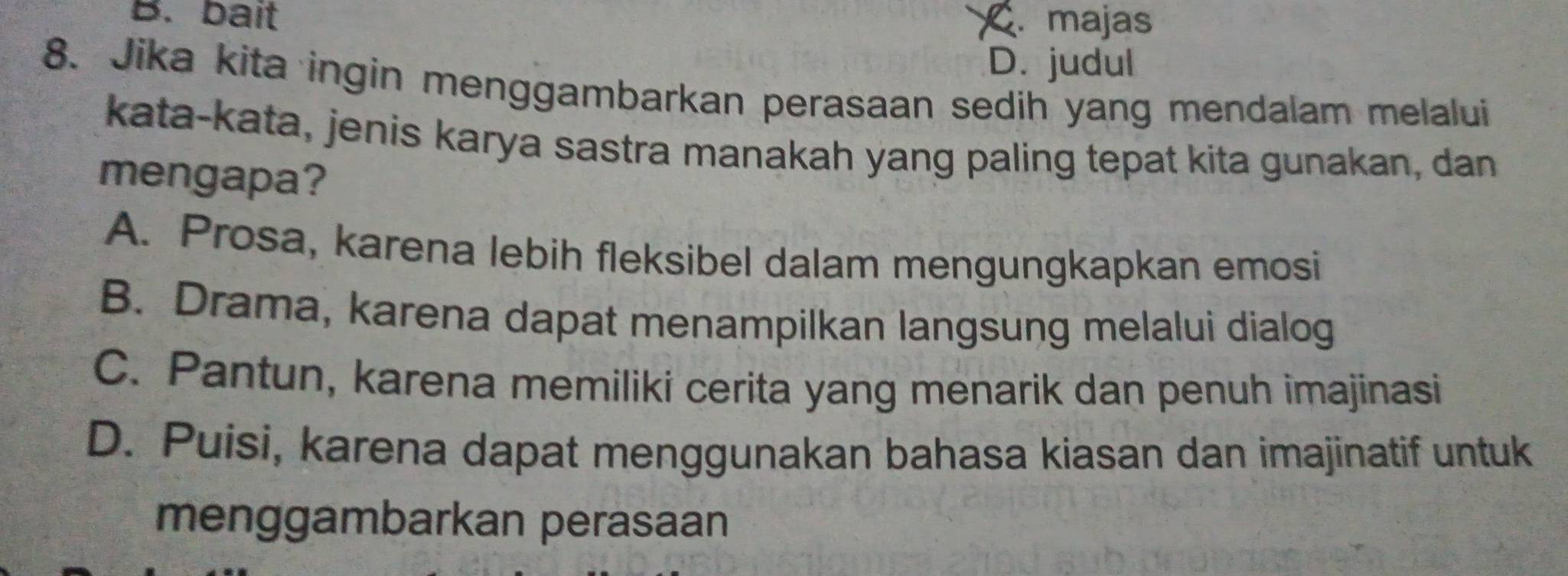 B. bait. majas
D. judul
8. Jika kita ingin menggambarkan perasaan sedih yang mendalam melalui
kata-kata, jenis karya sastra manakah yang paling tepat kita gunakan, dan
mengapa?
A. Prosa, karena lebih fleksibel dalam mengungkapkan emosi
B. Drama, karena dapat menampilkan langsung melalui dialog
C. Pantun, karena memiliki cerita yang menarik dan penuh imajinasi
D. Puisi, karena dapat menggunakan bahasa kiasan dan imajinatif untuk
menggambarkan perasaan