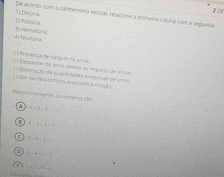 DE
1) Disúria.
De acordo com o cateterismo vesical, relacione a primeira coluna com a segunda:
2) Poliúria.
3) Hematúria.
4) Noctúria.
) Presença de sangue na urina.
) Despertar do sono devido ao impulso de urinar.
) Eliminação de quantidades excessivas de urina.
) Dor ou desconforto associado à micção.
Respectivamente. os números são:
A 4-3-2-1.
B 4-2-3-1
C 3-4=2-1
D 3-2-1-2
F (42-3=4
Salvo pela úlum