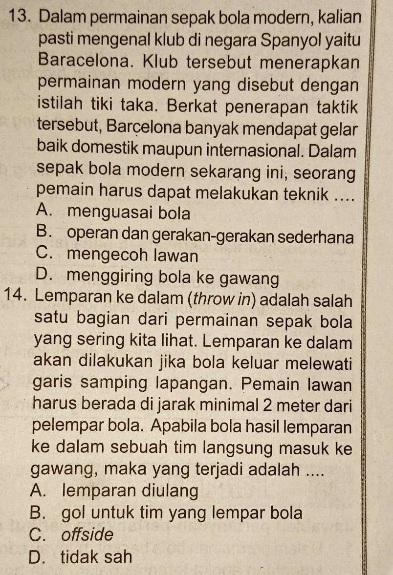 Dalam permainan sepak bola modern, kalian
pasti mengenal klub di negara Spanyol yaitu
Baracelona. Klub tersebut menerapkan
permainan modern yang disebut dengan
istilah tiki taka. Berkat penerapan taktik
tersebut, Barçelona banyak mendapat gelar
baik domestik maupun internasional. Dalam
sepak bola modern sekarang ini, seorang
pemain harus dapat melakukan teknik ....
A. menguasai bola
B. operan dan gerakan-gerakan sederhana
C. mengecoh lawan
D. menggiring bola ke gawang
14. Lemparan ke dalam (throw in) adalah salah
satu bagian dari permainan sepak bola
yang sering kita lihat. Lemparan ke dalam
akan dilakukan jika bola keluar melewati
garis samping lapangan. Pemain lawan
harus berada di jarak minimal 2 meter dari
pelempar bola. Apabila bola hasil lemparan
ke dalam sebuah tim langsung masuk ke
gawang, maka yang terjadi adalah ....
A. lemparan diulang
B. gol untuk tim yang lempar bola
C. offside
D. tidak sah