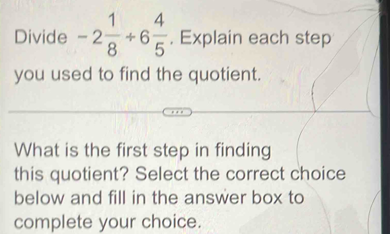 Divide -2 1/8 / 6 4/5 . Explain each step 
you used to find the quotient. 
What is the first step in finding 
this quotient? Select the correct choice 
below and fill in the answer box to 
complete your choice.