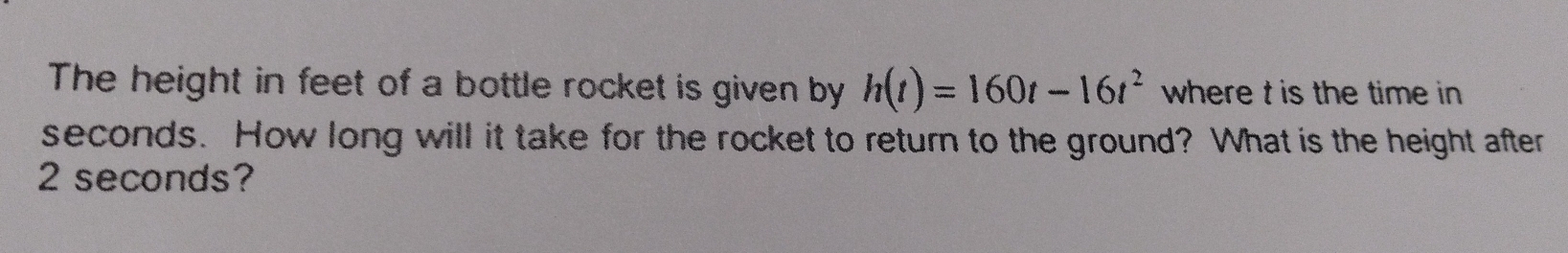 The height in feet of a bottle rocket is given by h(t)=160t-16t^2 where t is the time in
seconds. How long will it take for the rocket to return to the ground? What is the height after
2 seconds?