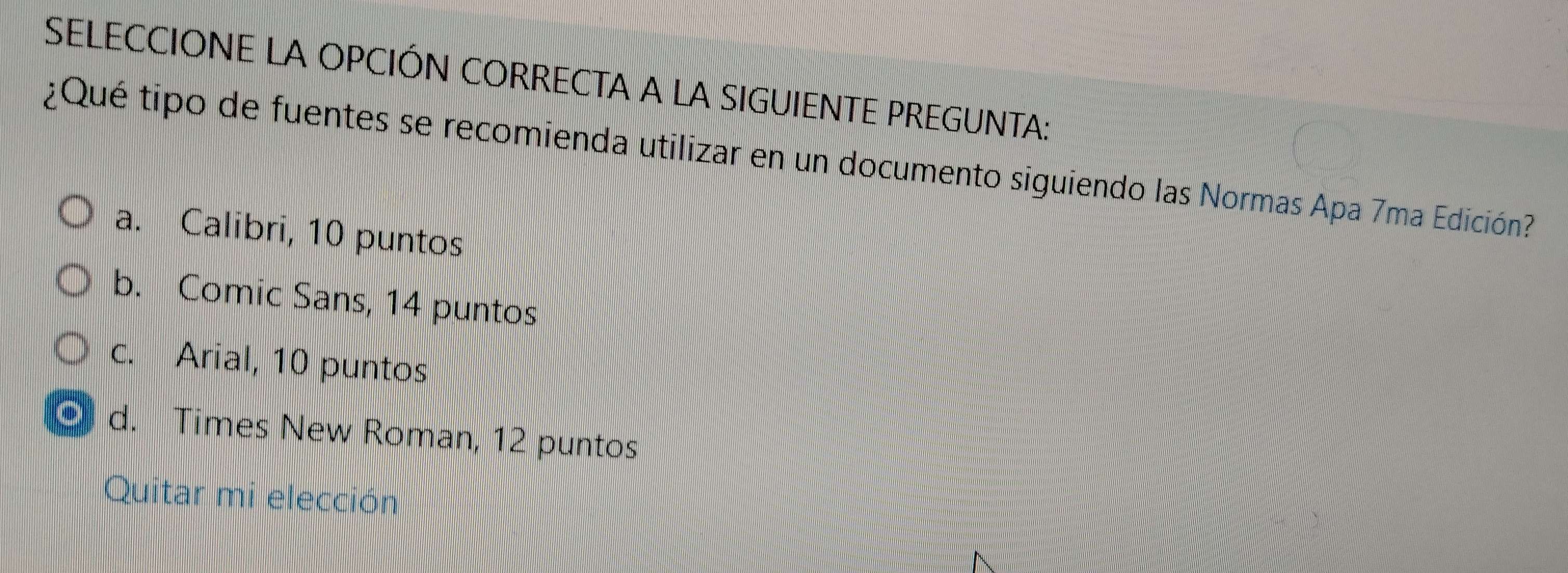 SELECCIONE LA OPCIÓN CORRECTA A LA SIGUIENTE PREGUNTA:
¿Qué tipo de fuentes se recomienda utilizar en un documento siguiendo las Normas Apa 7ma Edición
a. Calibri, 10 puntos
b. Comic Sans, 14 puntos
c. Arial, 10 puntos
d. Times New Roman, 12 puntos
Quitar mi elección