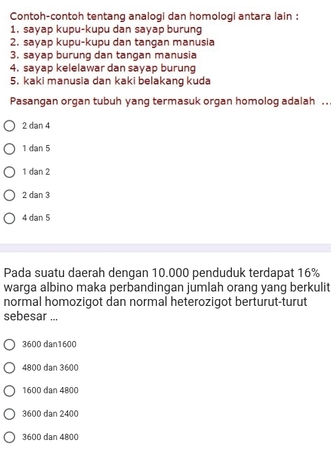 Contoh-contoh tentang analogi dan homologi antara lain :
1. sayap kupu-kupu dan sayap burung
2. sayap kupu-kupu dan tangan manusia
3. sayap burung dan tangan manusia
4. sayap kelelawar dan sayap burung
5. kaki manusia dan kaki belakang kuda
Pasangan organ tubuh yang termasuk organ homolog adalah ..
2 dan 4
1 dan 5
1 dan 2
2 dan 3
4 dan 5
Pada suatu daerah dengan 10.000 penduduk terdapat 16%
warga albino maka perbandingan jumlah orang yang berkulit
normal homozigot dan normal heterozigot berturut-turut
sebesar ...
3600 dan1600
4800 dan 3600
1600 dan 4800
3600 dan 2400
3600 dan 4800