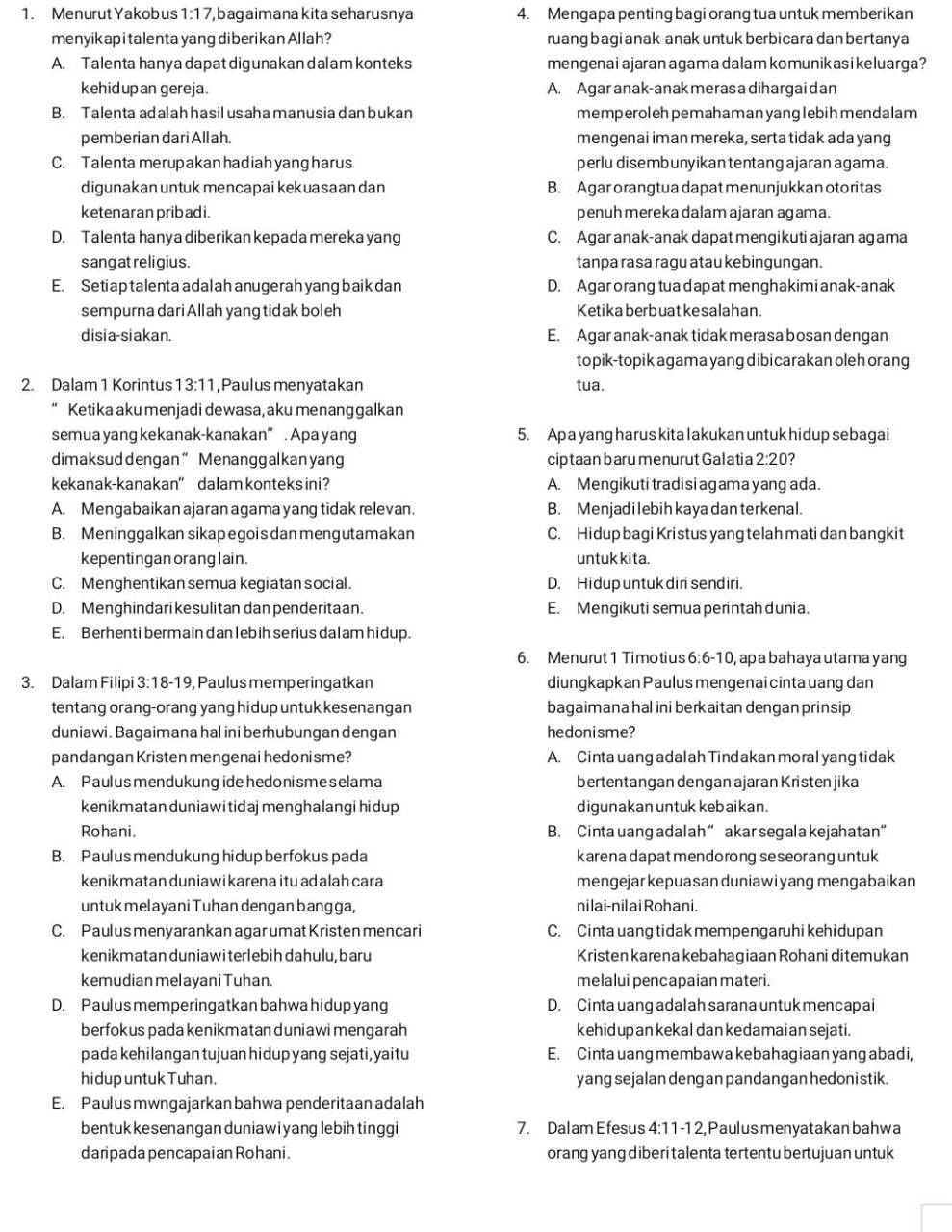 Menurut Yakobus 1:17 , bagaimana kita seharusnya 4. Mengapa penting bagi orang tua untuk memberikan
menyik api talenta yang diberikan Allah? ruang bagianak-anak untuk berbicara dan bertany a
A. Talenta hanya dapat digunakan dalam konteks mengenai ajaran agama dalam komunik as i keluarga?
kehidupan gereja. A. Agar anak-anak meras a dihargai dan
B. Talenta adalah hasil usaha manusia dan bukan memperoleh pemahaman yang lebih mendalam
pemberi an dari Allah. mengenai iman mereka, serta tidak ada yang
C. Talenta merupakan hadiah yang harus perlu disembunyikan tentang ajaran agama.
digunakan untuk mencapai kekuasaan dan B. Agar orangtua dapat menunjukkan otoritas
ketenaran prib ad i. penuh mereka dalam ajaran agama.
D. Talenta hanya diberikan kepada mereka yang C. Agar anak-anak dapat mengikuti ajaran agama
s ang at reli gius. tanpa rasa ragu atau kebingungan.
E. Setiap talenta adal ah anugerah yang baik dan D. Agarorang tua dapat menghakimi anak-anak
sempurna dari Allah yang tid ak boleh Ketika berbuat kesalahan.
disia-siakan. E. Agar anak-anak tidak merasa bosan dengan
topik-topik agama yang dibicarakan oleh orang
2. Dalam 1 Korintus 13:11 ,Paulus menyatakan tua.
Ketika aku menjadi dewasa, aku menanggalkan
semua yang kekanak-kanakan” . Apa yang 5. Ap a yang harus kita lakukan untuk hidup sebagai
dimaksuddengan“ Menanggalkan yang ciptaan baru menurut Galatia 2:20 ?
kekanak-kanakan' dalam konteks ini? A. Mengikuti tradi si agama yang ada.
A. Mengabaikan ajaran agama yang tidak relevan. B. Menjadilebih kaya dan terkenal.
B. Meninggalkan sikap egois dan mengutamakan C. Hidup bagi Kri stus yang telah mati dan bangkit
kepentingan orang l ain. untukkita.
C. Menghentikan semua kegiatan social. D. Hidup untuk diri sendiri.
D. Menghindari kesulitan dan penderitaan. E. Mengikuti semua perintah duni a.
E. Berhenti bermain dan lebih serius dalam hidup.
6. Menurut 1 Timotius 6: 6-10, apa bahaya utama yang
3. Dalam Filipi 3:18 3-19, Paulus memperingatkan diungkapk an Paulus mengenai cinta uang dan
tentang orang-orang yang hidup untuk kesenangan bagaimana hal ini berkaitan dengan prinsip 
duniawi. Bagaimana hal ini berhubungan dengan hedonisme?
pandang an Kristen mengenai hedonisme? A. Cinta uang adalah Tindakan moral yang tidak
A. Paulusmendukung ide hedonisme selama bertentangan dengan ajaran Kristen jika
kenikmatan duniawi tidaj menghalangi hidup digunakan untuk kebaikan.
Rohani. B. Cinta uang adalah“ akar segala kejahatan”
B. Paulus mendukung hidup berfokus pada karena dapat mendorong se seorang untuk
kenikmatan duniawikarena itu ad alah cara mengejar kepuasan duniawi yang mengabaikan
untuk mel ayani Tuhan dengan bangga, ni lai-nil ai Rohani.
C. Paulus menyarankan agar umat Kristen mencari C. Cinta uang tidak mempengaruhi kehidupan
kenikmatan duniawi terlebih dahulu, baru Kristen karena kebahagiaan Rohani ditemukan
kemudian melayani Tuhan. melalui pencapaian materi.
D. Paulus memperingatkan bahwa hidup yang D. Cinta uang adalah sarana untuk mencap ai
berfokus pada kenikmatan duniawi mengarah kehid up an kekal dan kedamaian sejati.
pada kehilangan tujuan hidup yang sejati, yaitu E. Cinta uang membawa kebahagiaan yang abadi,
hidup untuk Tuhan. yang sejalan dengan pandangan hedoni stik.
E. Paulus mwngajarkan bahwa penderitaan adalah
bentuk kesenangan duniaw i yang lebih tinggi 7. Dalam Efesus 4:1 1 -1 2, Paulus menyatakan bahwa
daripada pencapai an Rohani. orang yang diberi talenta tertentu bertujuan untuk