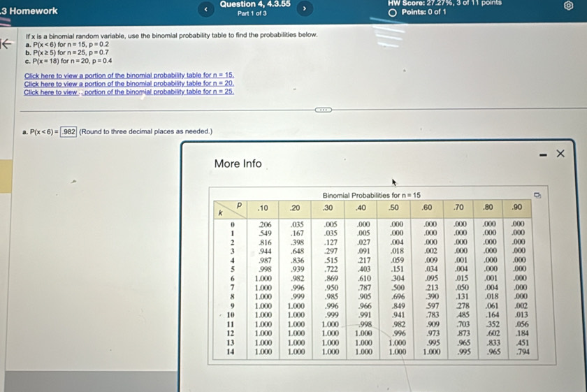 Homework < Question 4, 4.3.55 Part 1 of 3 HW Score: 27.27%, 3 of 11 points
Points: 0 of 1
If x is a binomial random variable, use the binomial probability table to find the probabilities below.
a.  P(x<6) for n=15,p=0.2
b. P(x≥ 5) for n=25,p=0.7
c. P(x=18) for n=20,p=0.4
Click here to view a portion of the binomial probability table for n=15,
Click here to view a portion of the binomial probability table for n=20.
Click here to view . . portion of the binomial probability table for n=25.
a. P(x<6)= 982 (Round to three decimal places as needed.)
×
More Info