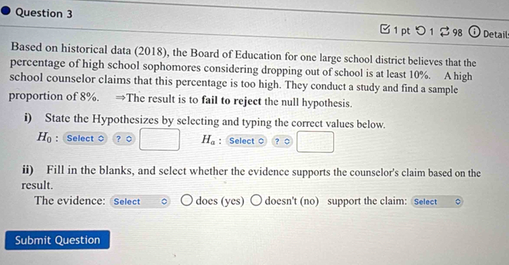 □ 1 pt つ 1 2 98 Detail 
Based on historical data (2018), the Board of Education for one large school district believes that the 
percentage of high school sophomores considering dropping out of school is at least 10%. A high 
school counselor claims that this percentage is too high. They conduct a study and find a sample 
proportion of 8%. →The result is to fail to reject the null hypothesis. 
i) State the Hypothesizes by selecting and typing the correct values below.
∴ ∠ ABC=∠ BAD
H_0 :Select 。 ? 。 □ □ □ H_a : Select ？ ○ 
ii) Fill in the blanks, and select whether the evidence supports the counselor's claim based on the 
result. 
The evidence: Select does (yes) 〇 doesn't (no) support the claim: Select 
Submit Question