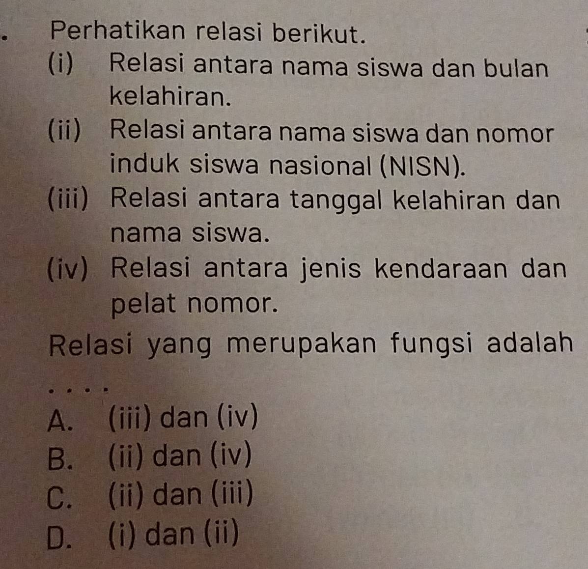 Perhatikan relasi berikut.
(i) Relasi antara nama siswa dan bulan
kelahiran.
(ii) Relasi antara nama siswa dan nomor
induk siswa nasional (NISN).
(iii) Relasi antara tanggal kelahiran dan
nama siswa.
(iv) Relasi antara jenis kendaraan dan
pelat nomor.
Relasi yang merupakan fungsi adalah
A. (iii) dan (iv)
B. (ii) dan (iv)
C. (ii) dan (iii)
D. (i) dan (ii)