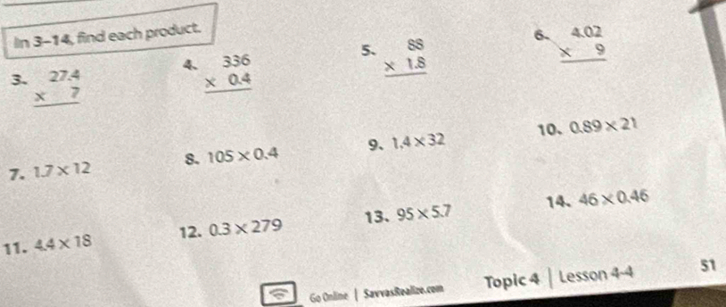 In 3-14, find each product. 
5. beginarrayr 88 * 1.8 hline endarray
6. beginarrayr 4.02 * 9 hline endarray
3. beginarrayr 27.4 * 7 hline endarray
4. beginarrayr 336 * 0.4 hline endarray
7. 1.7* 12 8. 105* 0.4 9、 1.4* 32 10. 0.89* 21
14. 46* 0.46
11. 4.4* 18 12. 0.3* 279 13. 95* 5.7
Go Online | SavvasRealize.com Topic 4 | Lesson 4-4 51