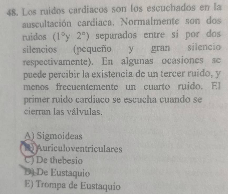 Los ruidos cardiacos son los escuchados en la
auscultación cardiaca. Normalmente son dos
ruidos (1°y2°) separados entre sí por dos
silencios (pequeño y gran silencio
respectivamente). En algunas ocasiones se
puede percibir la existencia de un tercer ruido, y
menos frecuentemente un cuarto ruido. El
primer ruido cardiaco se escucha cuando se
cierran las válvulas.
A) Sigmoideas
B) Auriculoventriculares
C) De thebesio
D) De Eustaquio
E) Trompa de Eustaquio