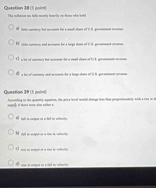The inflation tax falls mostly heavily on those who hold
a) tile currency but accounts for a small share of U.S. government revense.
b) title currency and accounts for a large share of U.S. government revenue.
C) a lot of currency but accounts for a small share of U.S. government revenue.
σ) a lot of currency and accounts for a large share of U.S. government revenue.
Question 39 (1 point)
According to the quantity equation, the price level would change less than peoportionately with a rise in t
supply if there were also either a
3)fall in output or a fall in velocity.
b) fall in ourput or a rise in velocity.
C) rise in output or a rise in velocity.
d) rise in output or a fall in velocity.