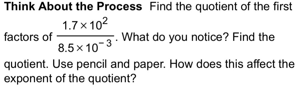 Think About the Process Find the quotient of the first 
factors of  (1.7* 10^2)/8.5* 10^(-3) . What do you notice? Find the 
quotient. Use pencil and paper. How does this affect the 
exponent of the quotient?