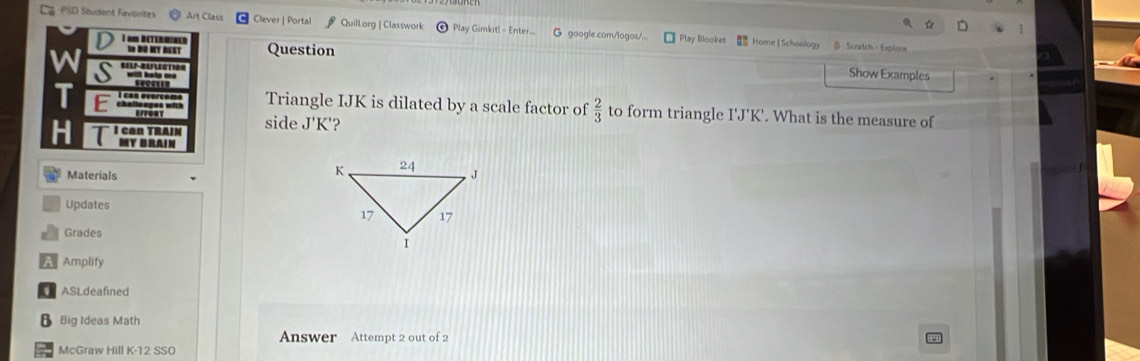 PSD Student Favorites Clever | Portal * Quillorg | Classwork Play Gimkit! - Enter G google.com/logas/... Play Blooket Home| Schoology @ Scratch- Expiore 
I nur Determined Question 
N ĐO MT REST 
S 
Show Examples 
Triangle IJK is dilated by a scale factor of  2/3  to form triangle I'J'K'. What is the measure of 
C 
side J'K ? 
Materials 
Updates 
Grades 
A Amplify 
ASLdeafined 
B Big Ideas Math 
Answer Attempt 2 out of 2 
McGraw Hill K-12 SSO