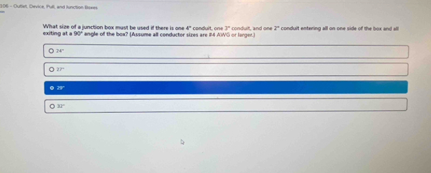 106 - Outlet, Device, Pull, and Junction Boxes
What size of a junction box must be used if there is one 4°
exiting at a 90° angle of the box? (Assume all conductor sizes are # 4 AWG or larger.) conduit, one 3° conduit, and one 2° conduit entering alll on one side of the box and all
24°
27°
0 23°
32°