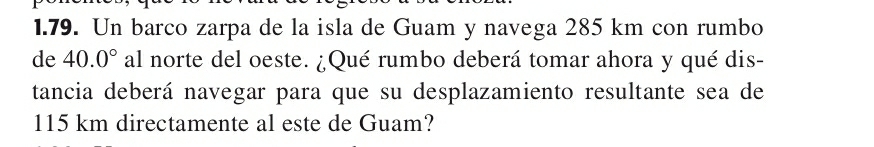 Un barco zarpa de la isla de Guam y navega 285 km con rumbo 
de 40.0° al norte del oeste. ¿Qué rumbo deberá tomar ahora y qué dis- 
tancia deberá navegar para que su desplazamiento resultante sea de
115 km directamente al este de Guam?