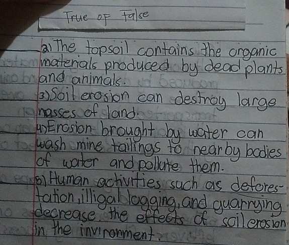 True of Fale 
) The topsoil contains the organic 
materials produced by dead plants 
and animals. 
3) Soil erosion can destroy large 
hasses of land. 
4)Erosion brought by water can 
wash mine tailings to near by bodies 
of water and pollute them. 
() Human activities such as defores- 
tation,illigallogging, and guarrying 
decrease the effects of solleresion 
in the invironment