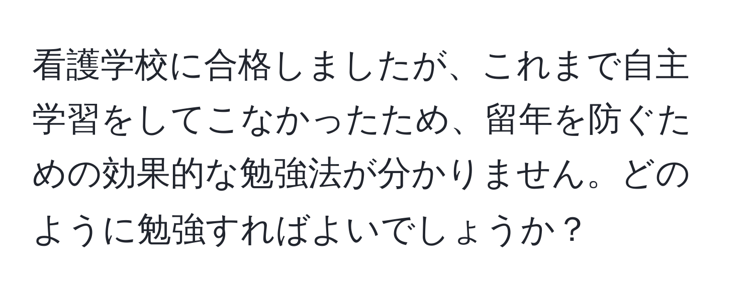 看護学校に合格しましたが、これまで自主学習をしてこなかったため、留年を防ぐための効果的な勉強法が分かりません。どのように勉強すればよいでしょうか？