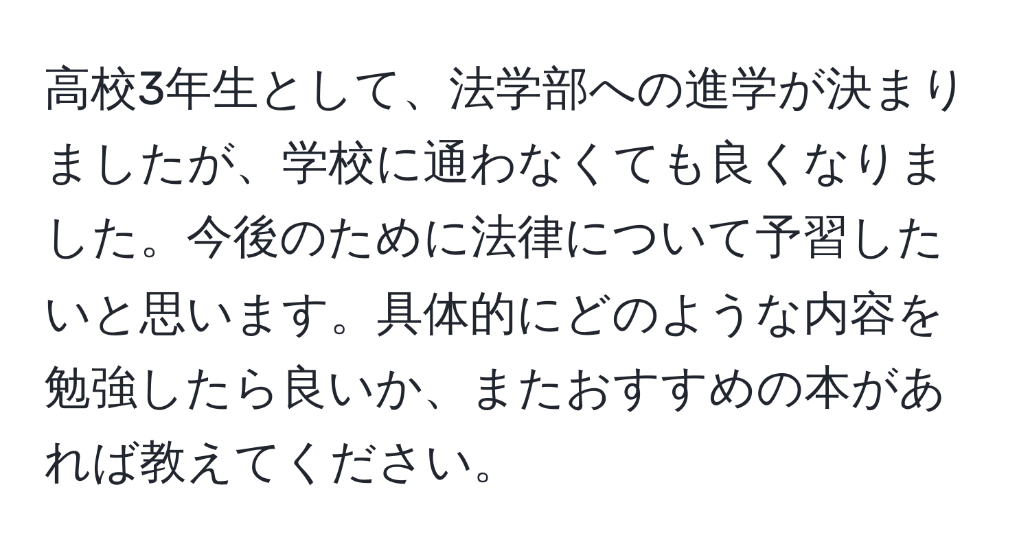 高校3年生として、法学部への進学が決まりましたが、学校に通わなくても良くなりました。今後のために法律について予習したいと思います。具体的にどのような内容を勉強したら良いか、またおすすめの本があれば教えてください。