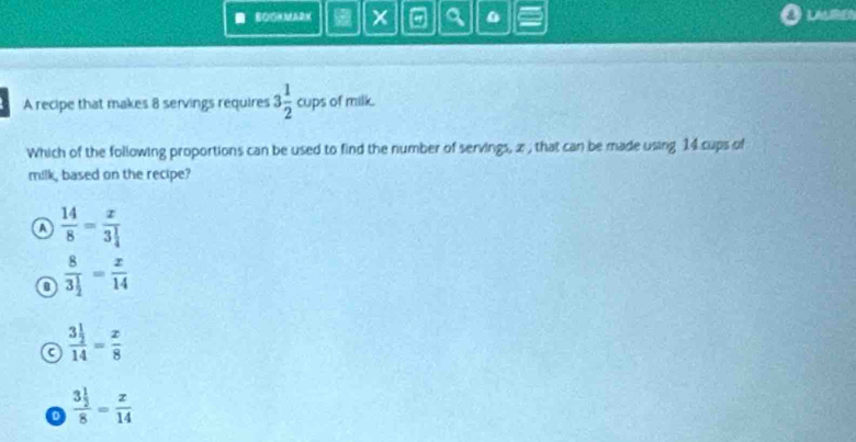 BOMMARM a a
L 
A recipe that makes 8 servings requires 3 1/2 cups of milk.
Which of the following proportions can be used to find the number of servings, z , that can be made using 14 cups of
milk, based on the recipe?
a  14/8 =frac x3 1/4 
frac 83 1/2 = x/14 
frac 3 1/2 14= x/8 
frac 3 1/2 8= x/14 