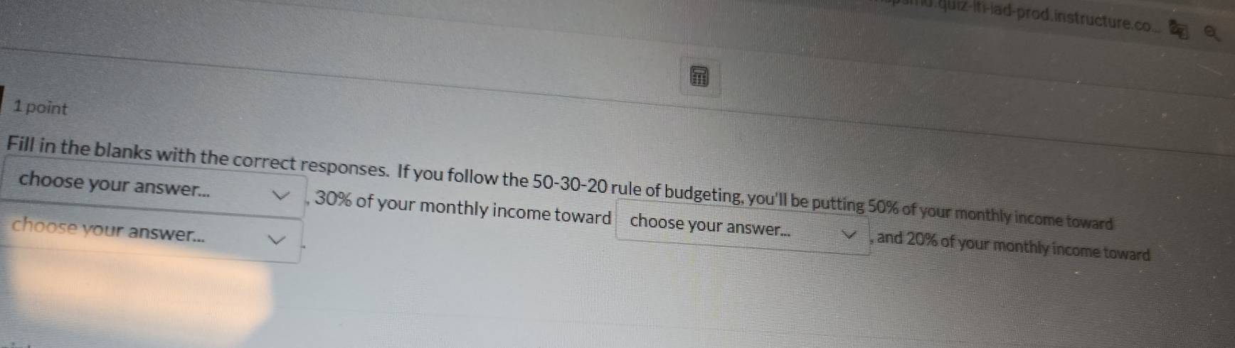 quiz-iti-iad-prod. instructure.co... 
1 point 
Fill in the blanks with the correct responses. If you follow the 50 - 30 - 20 rule of budgeting, you'll be putting 50% of your monthly income toward 
choose your answer... , 30% of your monthly income toward choose your answer... , and 20% of your monthly income toward 
choose your answer...