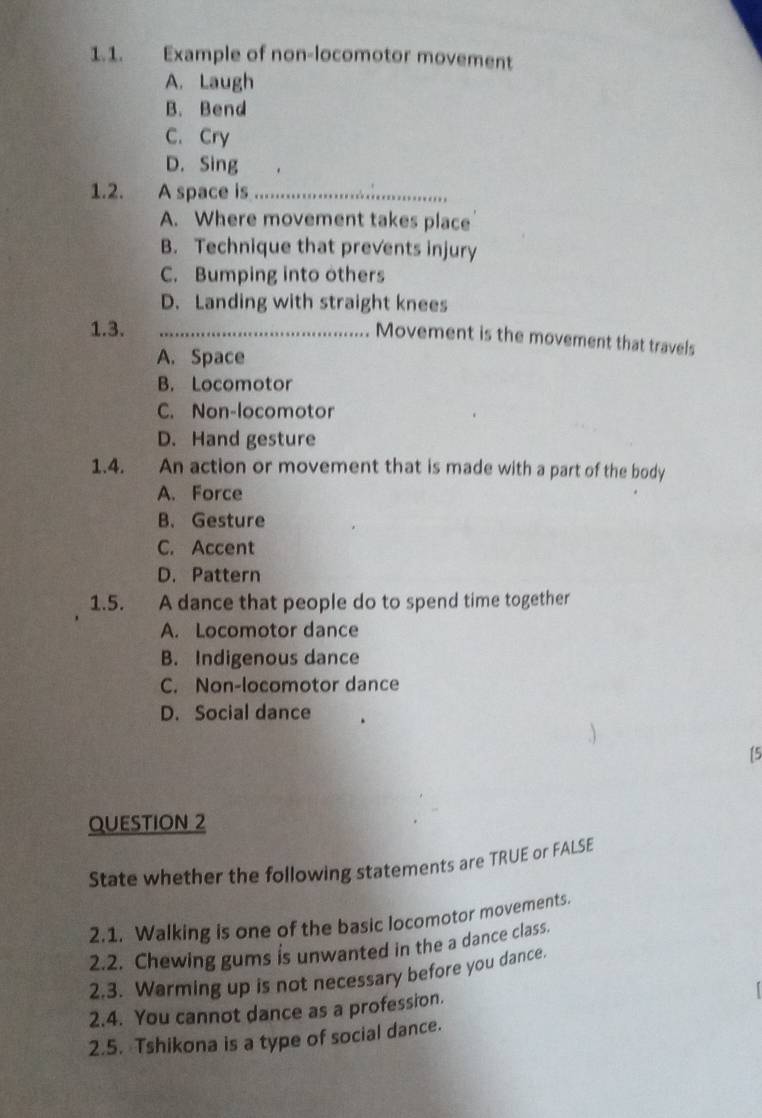 Example of non-locomotor movement
A. Laugh
B. Bend
C. Cry
D. Sing
1.2. A space is_
A. Where movement takes place
B. Technique that prevents injury
C. Bumping into others
D. Landing with straight knees
1.3._
Movement is the movement that travels
A. Space
B. Locomotor
C. Non-locomotor
D. Hand gesture
1.4. An action or movement that is made with a part of the body
A. Force
B. Gesture
C. Accent
D. Pattern
1.5. A dance that people do to spend time together
A. Locomotor dance
B. Indigenous dance
C. Non-locomotor dance
D. Social dance
15
QUESTION 2
State whether the following statements are TRUE or FALSE
2.1. Walking is one of the basic locomotor movements.
2.2. Chewing gums is unwanted in the a dance class.
2.3. Warming up is not necessary before you dance.
2.4. You cannot dance as a profession.
2.5. Tshikona is a type of social dance.