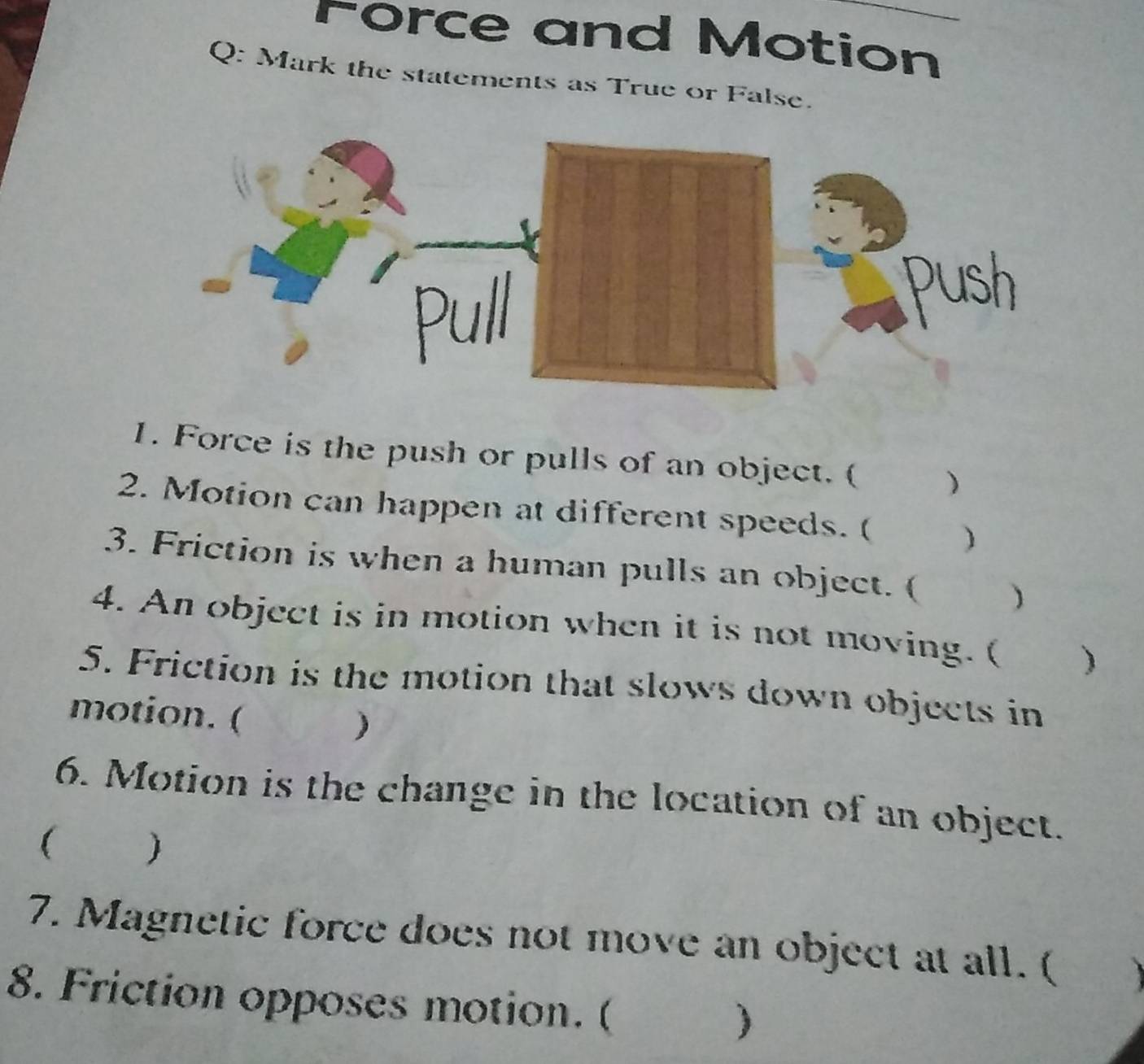 rorce and Motion 
Q: Mark the statements as True or False. 
1. Force is the push or pulls of an object. ( ) 
2. Motion can happen at different speeds. ( ) 
3. Friction is when a human pulls an object. ( ) 
4. An object is in motion when it is not moving. ( ) 
5. Friction is the motion that slows down objects in 
motion. ( 
) 
6. Motion is the change in the location of an object. 
( ) 
7. Magnetic force does not move an object at all. ( 
8. Friction opposes motion. ( 
)