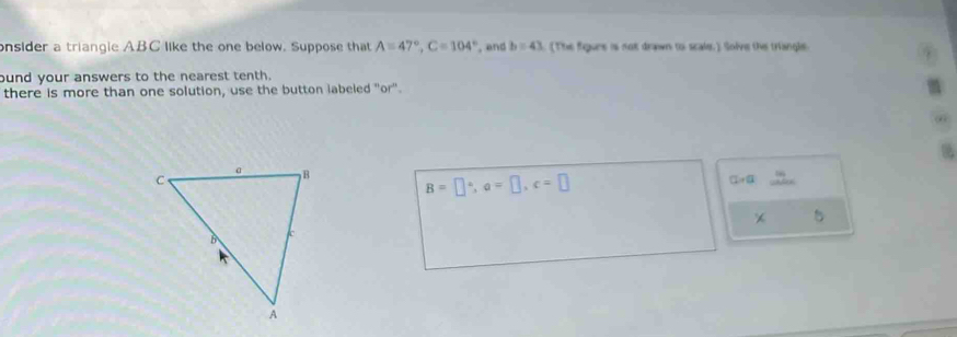 onsider a triangle ABC like the one below. Suppose that A=47°, C=104° , and b=43. The figure is not drawn to scale.) Solve the triangle 
ound your answers to the nearest tenth. 
there is more than one solution, use the button labeled "or".
B=□°, a=□ , c=□
CL=a 2x-1
* 5