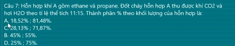 Hỗn hợp khí A gồm ethane và propane. Đốt cháy hỗn hợp A thu được khí CO2 và
hơi H2O theo tỉ lệ thể tích 11:15. Thành phần % theo khối lượng của hỗn hợp là:
A. 18,52%; 81,48%.
C. 28,13%; 71,87%.
B. 45%; 55%.
D. 25%; 75%.