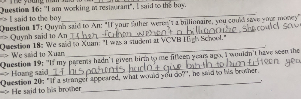 he young man sa 
_ 
Question 16: "I am working at restaurant", I said to the boy. 
=> I said to the boy 
_ 
_ 
Question 17: Quynh said to An: "If your father weren`t a billionaire, you could save your money" 
=> Quynh said to An 
Question 18: We said to Xuan: "I was a student at VCVB High School." 
=> We said to Xuan_ . 
Question 19: "If my parents hadn’t given birth to me fifteen years ago, I wouldn’t have seen the 
=> Hoang said 
_ 
Question 20: "If a stranger appeared, what would you do?", he said to his brother. 
_` 
=> He said to his brother