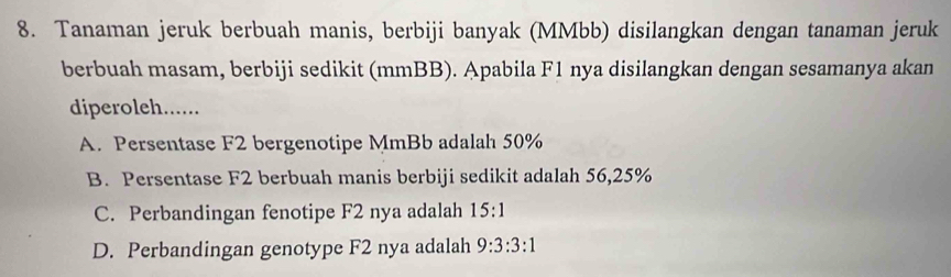 Tanaman jeruk berbuah manis, berbiji banyak (MMbb) disilangkan dengan tanaman jeruk
berbuah masam, berbiji sedikit (mmBB). Apabila F1 nya disilangkan dengan sesamanya akan
diperoleh......
A. Persentase F2 bergenotipe MmBb adalah 50%
B. Persentase F2 berbuah manis berbiji sedikit adalah 56,25%
C. Perbandingan fenotipe F2 nya adalah 15:1
D. Perbandingan genotype F2 nya adalah 9:3:3:1