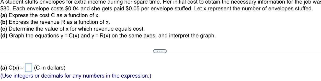 A student stuffs envelopes for extra income during her spare time. Her initial cost to obtain the necessary information for the job wa
$80. Each envelope costs $0.04 and she gets paid $0.05 per envelope stuffed. Let x represent the number of envelopes stuffed. 
(a) Express the cost C as a function of x. 
(b) Express the revenue R as a function of x. 
(c) Determine the value of x for which revenue equals cost. 
(d) Graph the equations y=C(x) and y=R(x) on the same axes, and interpret the graph. 
(a) C(x)=□ (C in dollars) 
(Use integers or decimals for any numbers in the expression.)