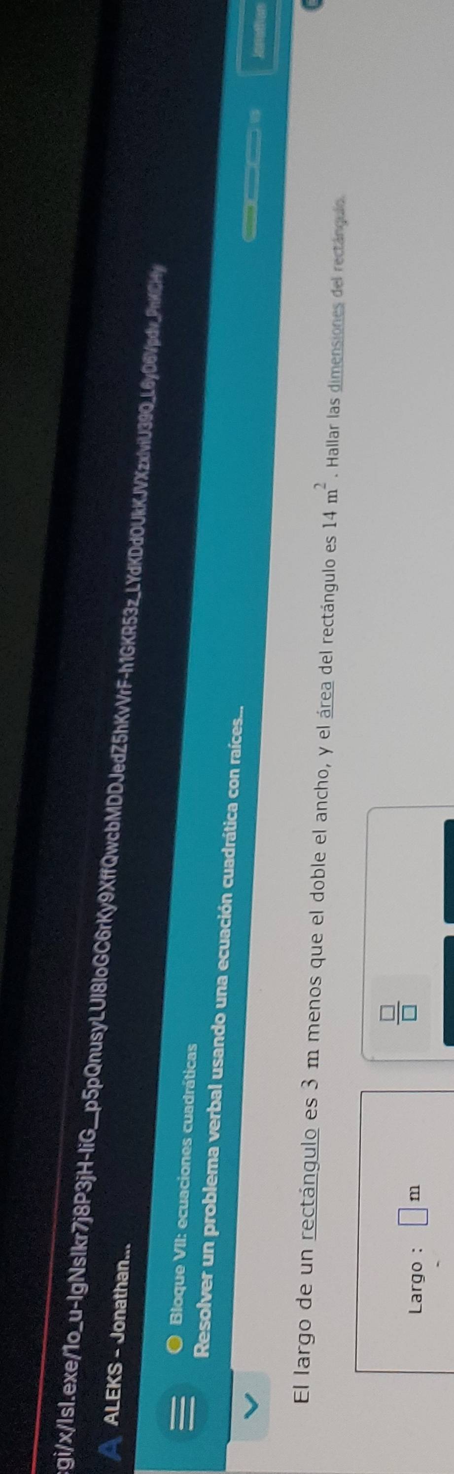 gi/x/lsl.exe/1o_ x-lg 
ALEKS - Jonathan... NsIkr7j8P3jH-IiG__p5pQnusyLUl8loGC6rKy9XffQwcbMDDJedZ5hKvVrF-h1GKR53z_LYdKDdOUkKJVXzxlviU39Q_L6yD6Vpdv_PnKCHy 
Bloque VII: ecuaciones cuadráticas 
Resolver un problema verbal usando una ecuación cuadrática con raíces... Jonathan 
El largo de un rectángulo es 3 m menos que el doble el ancho, y el área del rectángulo es 14m^2. Hallar las dimensiones del rectángulo. 
Largo : □ m
 □ /□  