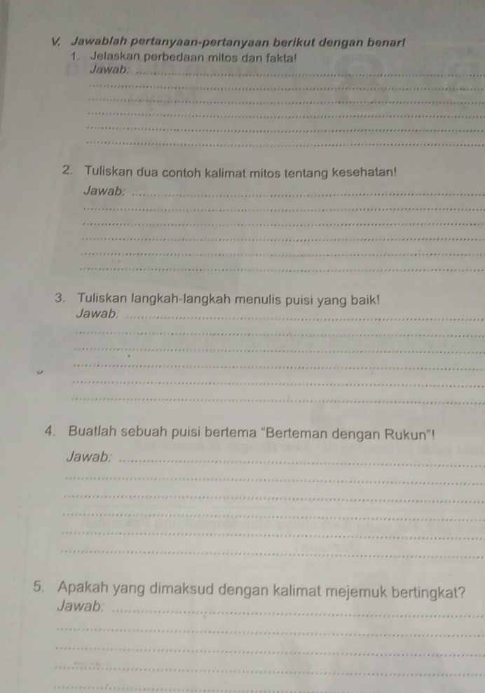 Jawablah pertanyaan-pertanyaan berikut dengan benar! 
1. Jelaskan perbedaan mitos dan fakta! 
Jawab:_ 
_ 
_ 
_ 
_ 
_ 
2. Tuliskan dua contoh kalimat mitos tentang kesehatan! 
Jawab:_ 
_ 
_ 
_ 
_ 
_ 
3. Tuliskan langkah-langkah menulis puisi yang baik! 
Jawab._ 
_ 
_ 
_ 
_ 
_ 
4. Buatlah sebuah puisi bertema “Berteman dengan Rukun”! 
Jawab:_ 
_ 
_ 
_ 
_ 
_ 
5. Apakah yang dimaksud dengan kalimat mejemuk bertingkat? 
Jawab:_ 
_ 
_ 
_ 
_