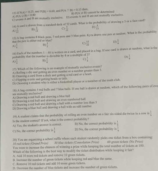 13)If P(A)=0.25 , and P(B)=0.60 , and P(A∩ B)=0.15 then,
B) P(A∪ B) cannot be determined
A)
C) events A and B are mutually exclusive. P(A∪ B)=0.80 D) events A and B are not mutually exclusive.
14) A card is drawn from a standard deck of 52 cards. What is the probability of drawing a 3 or a face card?
A)  1/13  B)  2/13  C)  1/13  D)  4/13 
(5) A bag contains 8 black pens, 7 red pens and 5 blue pens. Kyra draws one pen at random. What is the probability
that the pen is either red or blue?
A)  2/5  B)  3/5  C)  13/20  D)  3/4 
16) Each of the numbers 1 - 40 is written on a card, and placed in a bag. If one card is drawn at random, what is the
probability that the number is divisible by 4 or a multiple of 3?
C)
A)  1/2  B)  3/π    1/4 
D)  1/8 
17) Which of the following is an example of mutually exclusive events?
A) Rolling a die and getting an even number or a number greater than 3.
B) Drawing a card from a deck and getting a red card or a heart.
C) Flipping a coin and getting heads or tails.
D) Choosing a student who is either a basketball player or a member of the math club.
18) A bag contains 5 red balls and 7 blue balls. If one ball is drawn at random, which of the following pairs of eve
are mutually exclusive?
A) Drawing a red ball and drawing a blue ball
B) Drawing a red ball and drawing an even-numbered ball
C) Drawing a red ball and drawing a ball with a number less than 5
D) Drawing a blue ball and drawing a ball with an odd number
19) A student claims that the probability of rolling an even number on a fair six-sided die twice in a row is  1/6 
Is the student correct? If not, what is the correct probability?
A) Yes, the student's answer is correct. B) No, the correct probability is  1/9 
C) No, the correct probability is  1/4  D) No, the correct probability is  1/9 
20) You are organizing a school raffle where each student randomly picks one ticket from a box containing:
10 red tickets (Grand Prize) 30 blue tickets (Consolation Prize) 60 green tickets (No Prize)
You want to increase the chances of winning a prize while keeping the total number of tickets at 100.
Which of the following is the best way to modify the ticket distribution while keeping it fair?
A. Add 10 more red tickets and remove 10 green tickets.
B. Increase the number of green tickets while keeping red and blue the same.
C. Remove 10 red tickets and add 10 more green tickets.
D. Decrease the number of blue tickets and increase the number of green tickets.